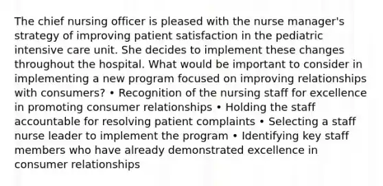 The chief nursing officer is pleased with the nurse manager's strategy of improving patient satisfaction in the pediatric intensive care unit. She decides to implement these changes throughout the hospital. What would be important to consider in implementing a new program focused on improving relationships with consumers? • Recognition of the nursing staff for excellence in promoting consumer relationships • Holding the staff accountable for resolving patient complaints • Selecting a staff nurse leader to implement the program • Identifying key staff members who have already demonstrated excellence in consumer relationships