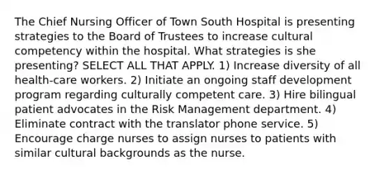 The Chief Nursing Officer of Town South Hospital is presenting strategies to the Board of Trustees to increase cultural competency within the hospital. What strategies is she presenting? SELECT ALL THAT APPLY. 1) Increase diversity of all health-care workers. 2) Initiate an ongoing staff development program regarding culturally competent care. 3) Hire bilingual patient advocates in the Risk Management department. 4) Eliminate contract with the translator phone service. 5) Encourage charge nurses to assign nurses to patients with similar cultural backgrounds as the nurse.