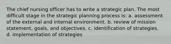 The chief nursing officer has to write a strategic plan. The most difficult stage in the strategic planning process is: a. assessment of the external and internal environment. b. review of mission statement, goals, and objectives. c. identification of strategies. d. implementation of strategies