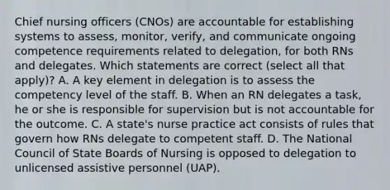 Chief nursing officers (CNOs) are accountable for establishing systems to assess, monitor, verify, and communicate ongoing competence requirements related to delegation, for both RNs and delegates. Which statements are correct (select all that apply)? A. A key element in delegation is to assess the competency level of the staff. B. When an RN delegates a task, he or she is responsible for supervision but is not accountable for the outcome. C. A state's nurse practice act consists of rules that govern how RNs delegate to competent staff. D. The National Council of State Boards of Nursing is opposed to delegation to unlicensed assistive personnel (UAP).