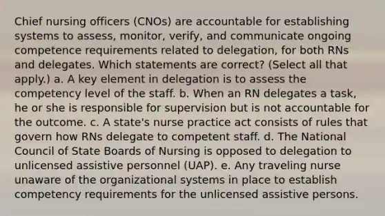 Chief nursing officers (CNOs) are accountable for establishing systems to assess, monitor, verify, and communicate ongoing competence requirements related to delegation, for both RNs and delegates. Which statements are correct? (Select all that apply.) a. A key element in delegation is to assess the competency level of the staff. b. When an RN delegates a task, he or she is responsible for supervision but is not accountable for the outcome. c. A state's nurse practice act consists of rules that govern how RNs delegate to competent staff. d. The National Council of State Boards of Nursing is opposed to delegation to unlicensed assistive personnel (UAP). e. Any traveling nurse unaware of the organizational systems in place to establish competency requirements for the unlicensed assistive persons.