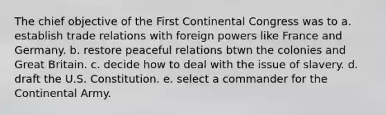 The chief objective of the First Continental Congress was to a. establish trade relations with foreign powers like France and Germany. b. restore peaceful relations btwn the colonies and Great Britain. c. decide how to deal with the issue of slavery. d. draft the U.S. Constitution. e. select a commander for the Continental Army.