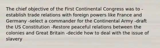 The chief objective of the First Continental Congress was to -establish trade relations with foreign powers like France and Germany -select a commander for the Continental Army -draft the US Constitution -Restore peaceful relations between the colonies and Great Britain -decide how to deal with the issue of slavery