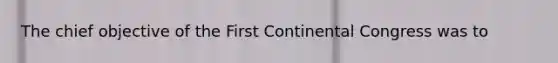 The chief objective of the First Continental Congress was to