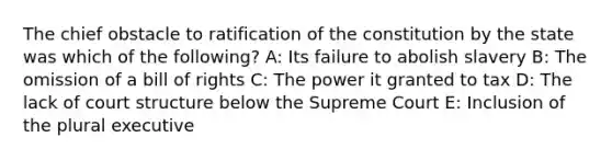 The chief obstacle to ratification of the constitution by the state was which of the following? A: Its failure to abolish slavery B: The omission of a bill of rights C: The power it granted to tax D: The lack of court structure below the Supreme Court E: Inclusion of the plural executive