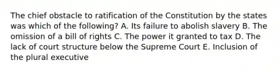 The chief obstacle to ratification of the Constitution by the states was which of the following? A. Its failure to abolish slavery B. The omission of a bill of rights C. The power it granted to tax D. The lack of court structure below the Supreme Court E. Inclusion of the plural executive