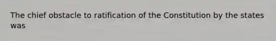 The chief obstacle to ratification of the Constitution by the states was