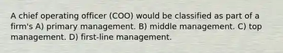 A chief operating officer (COO) would be classified as part of a firm's A) primary management. B) middle management. C) top management. D) first-line management.