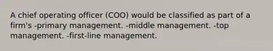 A chief operating officer (COO) would be classified as part of a firm's -primary management. -middle management. -top management. -first-line management.