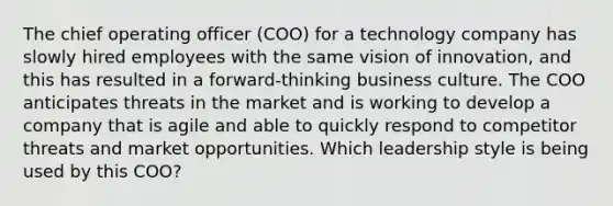 The chief operating officer (COO) for a technology company has slowly hired employees with the same vision of innovation, and this has resulted in a forward-thinking business culture. The COO anticipates threats in the market and is working to develop a company that is agile and able to quickly respond to competitor threats and market opportunities. Which leadership style is being used by this COO?