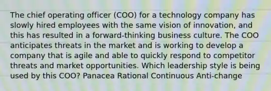 The chief operating officer (COO) for a technology company has slowly hired employees with the same vision of innovation, and this has resulted in a forward-thinking business culture. The COO anticipates threats in the market and is working to develop a company that is agile and able to quickly respond to competitor threats and market opportunities. Which leadership style is being used by this COO? Panacea Rational Continuous Anti-change