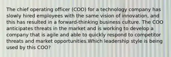 The chief operating officer (COO) for a technology company has slowly hired employees with the same vision of innovation, and this has resulted in a forward-thinking business culture. The COO anticipates threats in the market and is working to develop a company that is agile and able to quickly respond to competitor threats and market opportunities.Which leadership style is being used by this COO?