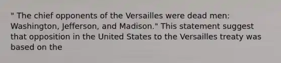 " The chief opponents of the Versailles were dead men: Washington, Jefferson, and Madison." This statement suggest that opposition in the United States to the Versailles treaty was based on the