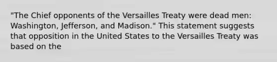 "The Chief opponents of the Versailles Treaty were dead men: Washington, Jefferson, and Madison." This statement suggests that opposition in the United States to the Versailles Treaty was based on the