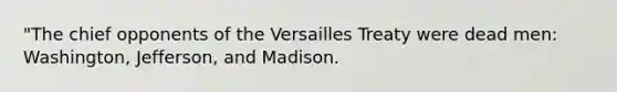 "The chief opponents of the Versailles Treaty were dead men: Washington, Jefferson, and Madison.