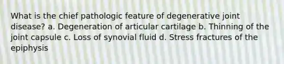 What is the chief pathologic feature of degenerative joint disease? a. Degeneration of articular cartilage b. Thinning of the joint capsule c. Loss of synovial fluid d. Stress fractures of the epiphysis