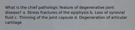 What is the chief pathologic feature of degenerative joint disease? a. Stress fractures of the epiphysis b. Loss of synovial fluid c. Thinning of the joint capsule d. Degeneration of articular cartilage