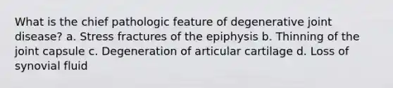 What is the chief pathologic feature of degenerative joint disease? a. Stress fractures of the epiphysis b. Thinning of the joint capsule c. Degeneration of articular cartilage d. Loss of synovial fluid