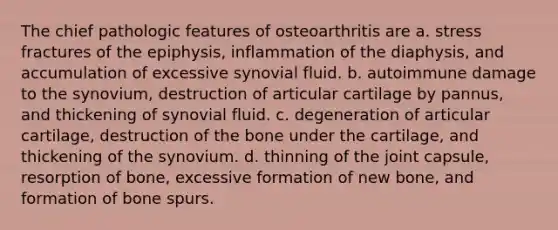 The chief pathologic features of osteoarthritis are a. stress fractures of the epiphysis, inflammation of the diaphysis, and accumulation of excessive synovial fluid. b. autoimmune damage to the synovium, destruction of articular cartilage by pannus, and thickening of synovial fluid. c. degeneration of articular cartilage, destruction of the bone under the cartilage, and thickening of the synovium. d. thinning of the joint capsule, resorption of bone, excessive formation of new bone, and formation of bone spurs.