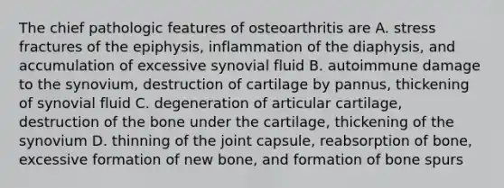 The chief pathologic features of osteoarthritis are A. stress fractures of the epiphysis, inflammation of the diaphysis, and accumulation of excessive synovial fluid B. autoimmune damage to the synovium, destruction of cartilage by pannus, thickening of synovial fluid C. degeneration of articular cartilage, destruction of the bone under the cartilage, thickening of the synovium D. thinning of the joint capsule, reabsorption of bone, excessive formation of new bone, and formation of bone spurs