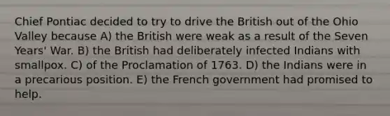 Chief Pontiac decided to try to drive the British out of the Ohio Valley because A) the British were weak as a result of the Seven Years' War. B) the British had deliberately infected Indians with smallpox. C) of the Proclamation of 1763. D) the Indians were in a precarious position. E) the French government had promised to help.