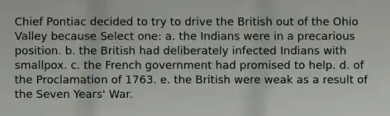 Chief Pontiac decided to try to drive the British out of the Ohio Valley because Select one: a. the Indians were in a precarious position. b. the British had deliberately infected Indians with smallpox. c. the French government had promised to help. d. of the Proclamation of 1763. e. the British were weak as a result of the Seven Years' War.