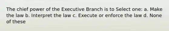 The chief power of the Executive Branch is to Select one: a. Make the law b. Interpret the law c. Execute or enforce the law d. None of these