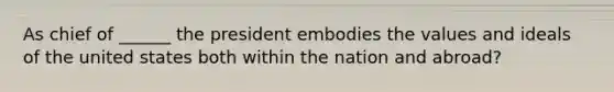 As chief of ______ the president embodies the values and ideals of the united states both within the nation and abroad?