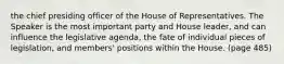 the chief presiding officer of the House of Representatives. The Speaker is the most important party and House leader, and can influence the legislative agenda, the fate of individual pieces of legislation, and members' positions within the House. (page 485)