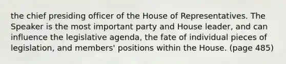 the chief presiding officer of the House of Representatives. The Speaker is the most important party and House leader, and can influence the legislative agenda, the fate of individual pieces of legislation, and members' positions within the House. (page 485)