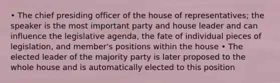 • The chief presiding officer of the house of representatives; the speaker is the most important party and house leader and can influence the legislative agenda, the fate of individual pieces of legislation, and member's positions within the house • The elected leader of the majority party is later proposed to the whole house and is automatically elected to this position