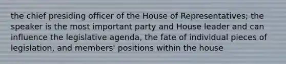 the chief presiding officer of the House of Representatives; the speaker is the most important party and House leader and can influence the legislative agenda, the fate of individual pieces of legislation, and members' positions within the house