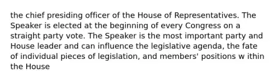 the chief presiding officer of the House of Representatives. The Speaker is elected at the beginning of every Congress on a straight party vote. The Speaker is the most important party and House leader and can influence the legislative agenda, the fate of individual pieces of legislation, and members' positions w ithin the House