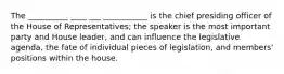 The __________ ____ ___ ___________ is the chief presiding officer of the House of Representatives; the speaker is the most important party and House leader, and can influence the legislative agenda, the fate of individual pieces of legislation, and members' positions within the house.