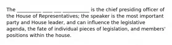 The __________ ____ ___ ___________ is the chief presiding officer of the House of Representatives; the speaker is the most important party and House leader, and can influence the legislative agenda, the fate of individual pieces of legislation, and members' positions within the house.