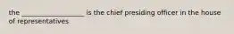 the ___________________ is the chief presiding officer in the house of representatives