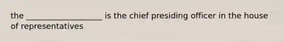 the ___________________ is the chief presiding officer in the house of representatives