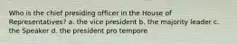 Who is the chief presiding officer in the House of Representatives? a. the vice president b. the majority leader c. the Speaker d. the president pro tempore