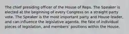 The chief presiding officer of the House of Reps. The Speaker is elected at the beginning of every Congress on a straight party vote. The Speaker is the most important party and House leader, and can influence the legislative aganda, the fate of individual pieces of legislation, and members' positions within the House.