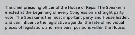 The chief presiding officer of the House of Reps. The Speaker is elected at the beginning of every Congress on a straight party vote. The Speaker is the most important party and House leader, and can influence the legislative aganda, the fate of individual pieces of legislation, and members' positions within the House.