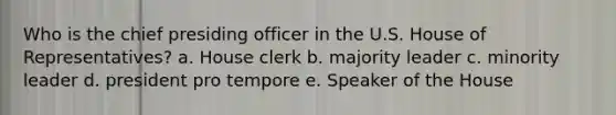 Who is the chief presiding officer in the U.S. House of Representatives? a. House clerk b. majority leader c. minority leader d. president pro tempore e. Speaker of the House