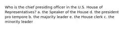 Who is the chief presiding officer in the U.S. House of Representatives? a. the Speaker of the House d. the president pro tempore b. the majority leader e. the House clerk c. the minority leader