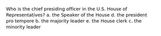 Who is the chief presiding officer in the U.S. House of Representatives? a. the Speaker of the House d. the president pro tempore b. the majority leader e. the House clerk c. the minority leader