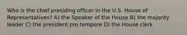 Who is the chief presiding officer in the U.S. House of Representatives? A) the Speaker of the House B) the majority leader C) the president pro tempore D) the House clerk