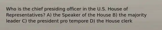 Who is the chief presiding officer in the U.S. House of Representatives? A) the Speaker of the House B) the majority leader C) the president pro tempore D) the House clerk