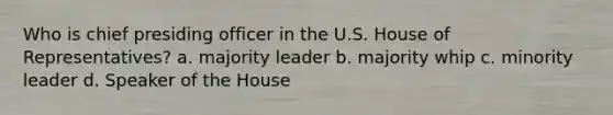 Who is chief presiding officer in the U.S. House of Representatives? a. majority leader b. majority whip c. minority leader d. Speaker of the House