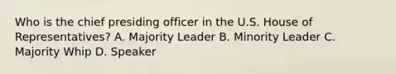 Who is the chief presiding officer in the U.S. House of Representatives? A. Majority Leader B. Minority Leader C. Majority Whip D. Speaker