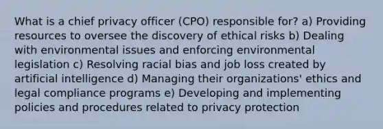 What is a chief privacy officer (CPO) responsible for? a) Providing resources to oversee the discovery of ethical risks b) Dealing with environmental issues and enforcing environmental legislation c) Resolving racial bias and job loss created by artificial intelligence d) Managing their organizations' ethics and legal compliance programs e) Developing and implementing policies and procedures related to privacy protection