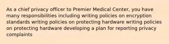 As a chief privacy officer to Premier Medical Center, you have many responsibilities including writing policies on encryption standards writing policies on protecting hardware writing policies on protecting hardware developing a plan for reporting privacy complaints