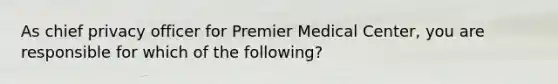 As chief privacy officer for Premier Medical Center, you are responsible for which of the following?